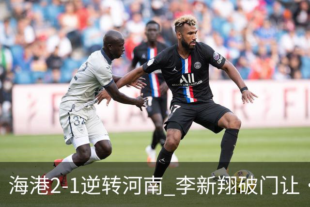 海港2-1逆转河南 李新翔破门让·克劳德制胜吾米提江送礼
