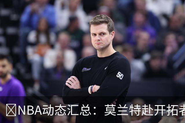 🚨NBA动态汇总：莫兰特赴开拓者 哈登商讨续约 追梦助力追詹眉
